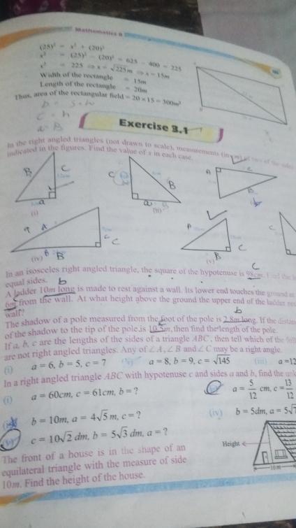 Matfvematics 8
(25)^2=x^2+(20)^2
x^2=(25)^2-(20)^2=625-400=225
x^2-=225Rightarrow x=sqrt(225)mRightarrow x=15m Width of the rectangle
.
Length of the rectangle =15m
=20m
Thus, area of the rectangular field =20* 15=300m^2

Exercise 3.1
the right angled triangles (not drawn to scale). measurements (in cmt of t e o t   C
indicated in the figures. Find the value of x in each case
A
a
( v )
In an isosceles right angled triangle, the square of the hypotenuse is 98cm. Find the le
equal sides.
A ladder 10m long is made to rest against a wall. Its lower end touches the ground at
on from the wall. At what height above the ground the upper end of the ladder res
wall?
The shadow of a pole measured from the foot of the pole is 2.8m long. If the distan
of the shadow to the tip of the pole is 10 im,then find the length of the pole.
if a. b. c are the lengths of the sides of a triangle ABC , then tell which of the fol
are not right angled triangles. Any of ∠ A,∠ B and ∠ C may be a right angle.
(1) a=6,b=5,c=7 a=8,b=9,c=sqrt(145) (m) a=12
In a right angled triangle .ABC with hypotenuse c and sides a and b, find the unk
(i) a=60cm,c=61cm,b= ?
I a= 5/12 cm,c= 13/12 
b=10m,a=4sqrt(5)m,c= ? (iv) b=5dm,a=5sqrt()
c=10sqrt(2)dm,b=5sqrt(3)dm,a= ?
The front of a house is in the shape of an 
equilateral triangle with the measure of side
10m. Find the height of the house.