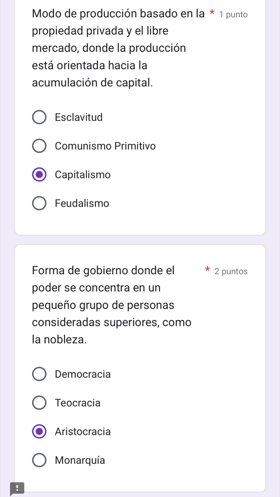 Modo de producción basado en la * 1 punto
propiedad privada y el libre
mercado, donde la producción
está orientada hacia la
acumulación de capital.
Esclavitud
Comunismo Primitivo
Capitalismo
Feudalismo
Forma de gobierno donde el 2 puntos
poder se concentra en un
pequeño grupo de personas
consideradas superiores, como
la nobleza.
Democracia
Teocracia
Aristocracia
Monarquía
!