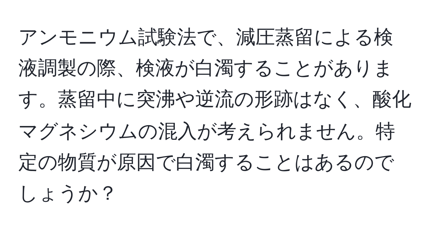 アンモニウム試験法で、減圧蒸留による検液調製の際、検液が白濁することがあります。蒸留中に突沸や逆流の形跡はなく、酸化マグネシウムの混入が考えられません。特定の物質が原因で白濁することはあるのでしょうか？