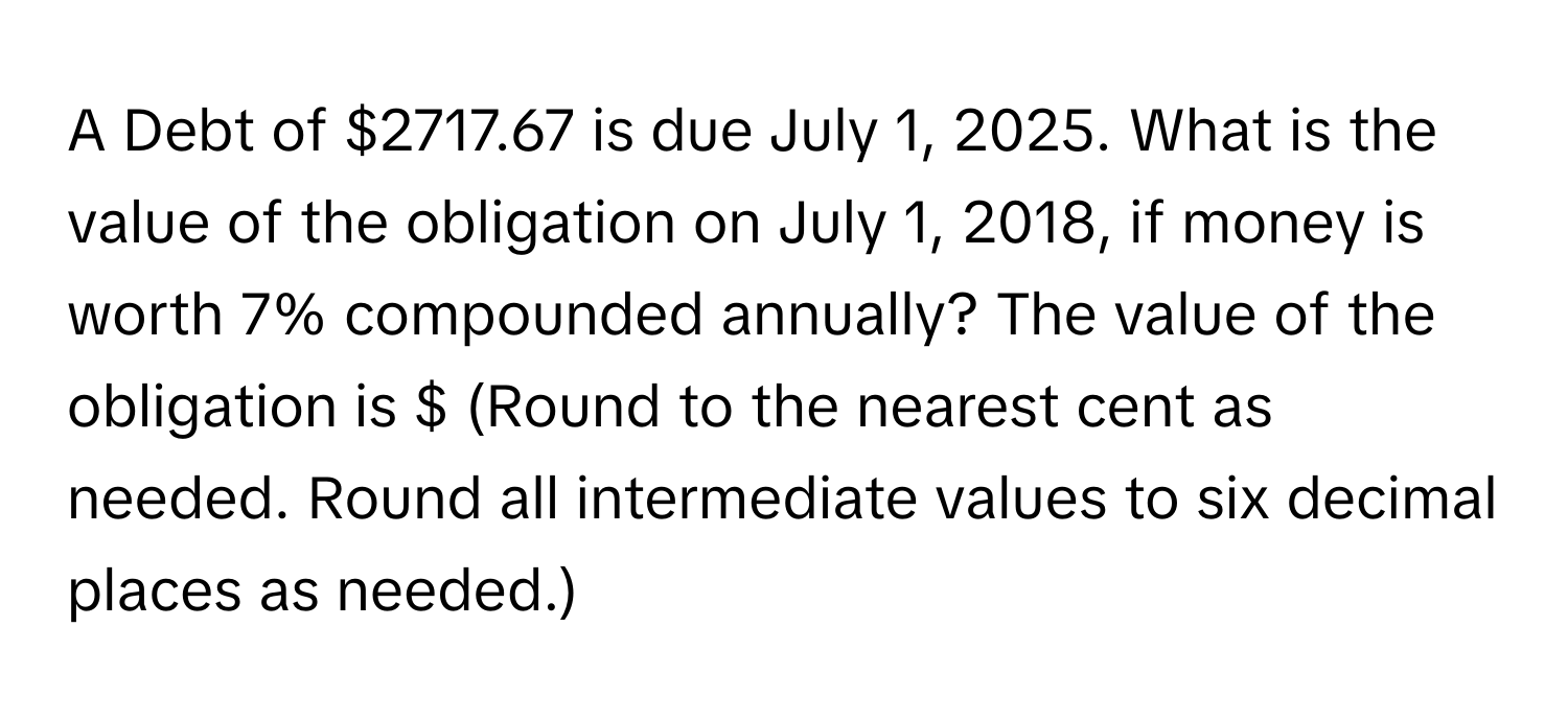 A Debt of $2717.67 is due July 1, 2025. What is the value of the obligation on July 1, 2018, if money is worth 7% compounded annually? The value of the obligation is $ (Round to the nearest cent as needed. Round all intermediate values to six decimal places as needed.)