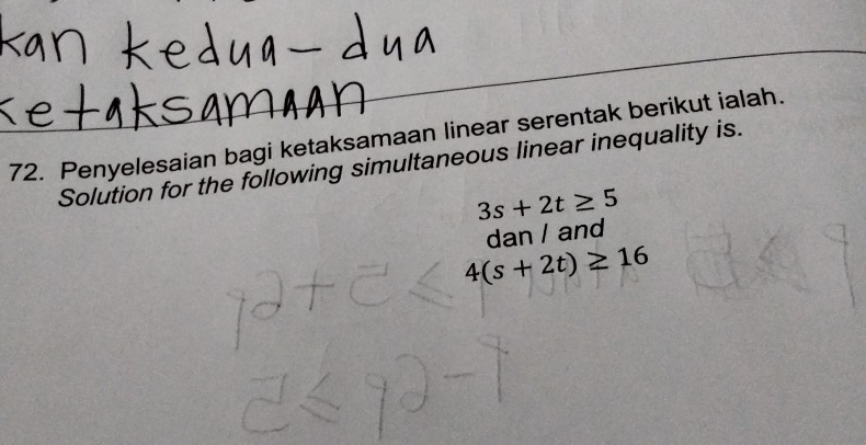 Penyelesaian bagi ketaksamaan linear serentak berikut ialah. 
Solution for the following simultaneous linear inequality is.
3s+2t≥ 5
dan / and
4(s+2t)≥ 16