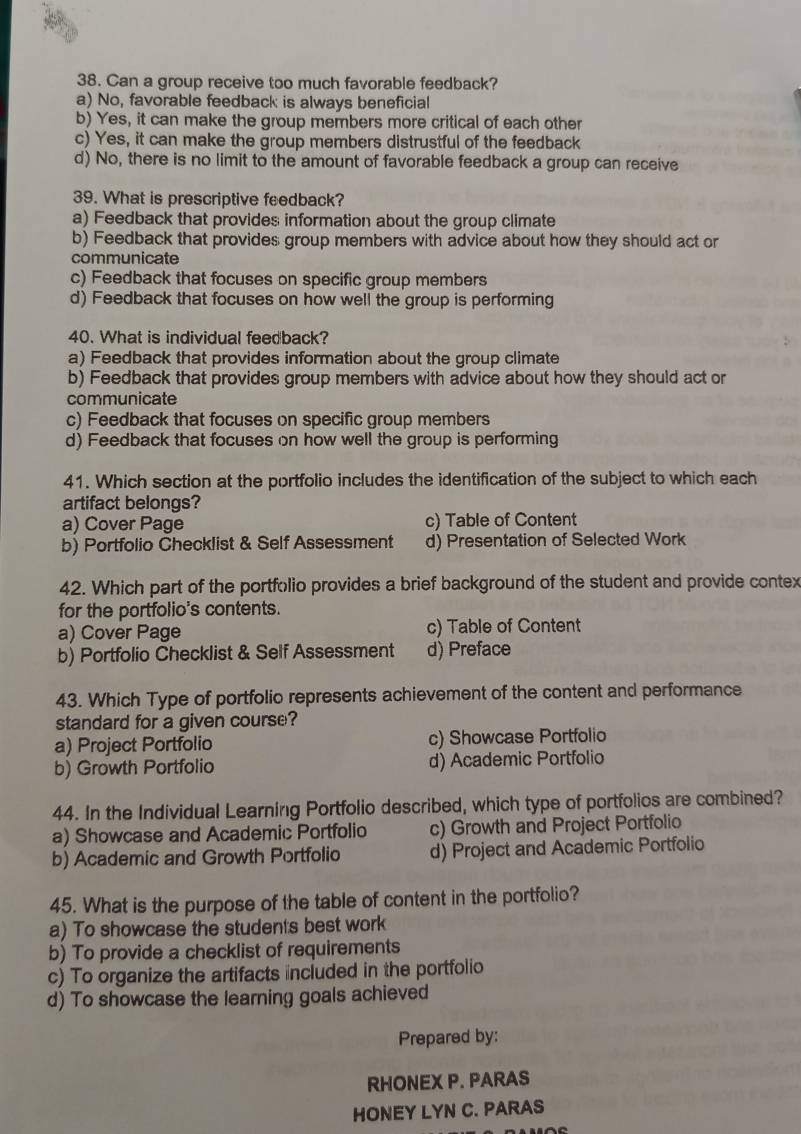 Can a group receive too much favorable feedback?
a) No, favorable feedback is always beneficial
b) Yes, it can make the group members more critical of each other
c) Yes, it can make the group members distrustful of the feedback
d) No, there is no limit to the amount of favorable feedback a group can receive
39. What is prescriptive feedback?
a) Feedback that provides information about the group climate
b) Feedback that provides; group members with advice about how they should act or
communicate
c) Feedback that focuses on specific group members
d) Feedback that focuses on how well the group is performing
40. What is individual feedback?
a) Feedback that provides information about the group climate
b) Feedback that provides group members with advice about how they should act or
communicate
c) Feedback that focuses on specific group members
d) Feedback that focuses on how well the group is performing
41. Which section at the portfolio includes the identification of the subject to which each
artifact belongs?
a) Cover Page c) Table of Content
b) Portfolio Checklist & Self Assessment d) Presentation of Selected Work
42. Which part of the portfolio provides a brief background of the student and provide contex
for the portfolio's contents.
a) Cover Page c) Table of Content
b) Portfolio Checklist & Self Assessment d) Preface
43. Which Type of portfolio represents achievement of the content and performance
standard for a given course?
a) Project Portfolio c) Showcase Portfolio
b) Growth Portfolio d) Academic Portfolio
44. In the Individual Learning Portfolio described, which type of portfolios are combined?
a) Showcase and Academic Portfolio c) Growth and Project Portfolio
b) Academic and Growth Portfolio d) Project and Academic Portfolio
45. What is the purpose of the table of content in the portfolio?
a) To showcase the students best work
b) To provide a checklist of requirements
c) To organize the artifacts included in the portfolio
d) To showcase the learning goals achieved
Prepared by:
RHONEX P. PARAS
HONEY LYN C. PARAS