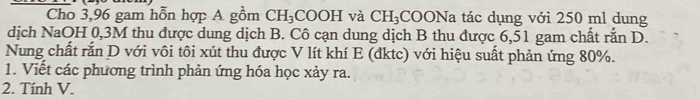 Cho 3,96 gam hỗn hợp A gồm CH_3 COOH và CH_3 COONa tác dụng với 250 ml dung 
dịch NaOH 0,3M thu được dung dịch B. Cô cạn dung dịch B thu được 6,51 gam chất rắn D. 
Nung chất rắn D với vôi tôi xút thu được V lít khí E (đktc) với hiệu suất phản ứng 80%. 
1. Viết các phương trình phản ứng hóa học xảy ra. 
2. Tính V.