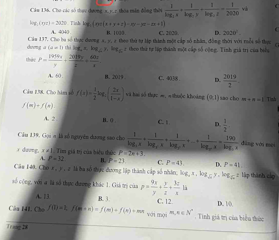 Cho các số thực dương x,y, z thóa mãn đồng thời frac 1log _2x+frac 1log _2y+frac 1log _2z= 1/2020  và C
log _2(xyz)=2020. Tính log _2(xyz(x+y+z)-xy-yz-zx+1)
A. 4040 . B. 1010. C. 2020. D. 2020^2.
C
Câu 137. Cho ba số thực dương x, y, z theo thứ tự lập thành một cấp số nhân, đồng thời với mỗi số thực G
dương a (a=1) thì log _ax,log _sqrt(a)y,log _sqrt[3](a)z theo thứ tự lập thành một cấp số cộng. Tính giá trị của biểu
thức P= 1959x/y + 2019y/z + 60z/x .
A. 60 . B. 2019 . C. 4038 . D.  2019/2 .
Câu 138. Cho hàm số f(x)= 1/2 log _2( 2x/1-x ) và hai số thực mộn thuộc khoảng (0;1) sao cho m+n=1 Tinh
f(m)+f(n).
A. 2 . B. 0 . C. 1. D.  1/2 .
Câu 139. Gọin là số nguyên dương sao cho frac 1log _3x+frac 1log _3^2x+frac 1log _3^3x+...+frac 1log _3^nx=frac 190log _3x đúng với mọi
x dương, x!= 1. Tìm giá trị của biểu thức P=2n+3.
A. P=32.
B. P=23. C. P=43. D. P=41.
Câu 140. Cho x , y , zlà ba số thực dương lập thành cấp số nhân; log _ax,log _sqrt(a)y,log _sqrt[3](a)z lập thành cập
số cộng, với # là số thực đương khác 1. Giá trị của p= 9x/y + y/z + 3z/x 1dot a
A. 13. B. 3. C. 12. D. 10.
Câu 141. Cho f(1)=1;f(m+n)=f(m)+f(n)+mn với mọi m,n∈ N^*. Tính giá trị của biều thức
Trang 28