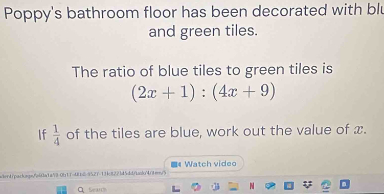 Poppy's bathroom floor has been decorated with blu 
and green tiles. 
The ratio of blue tiles to green tiles is
(2x+1):(4x+9)
If  1/4  of the tiles are blue, work out the value of x. 
Watch video 
adent/package/b60a1a18-0b17-48b0-9527-13fc822345dd/task/4/item/5 
B. 
Search