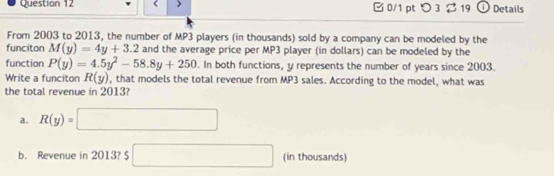 0/1 ptつ 3 $ 19 Details
From 2003 to 2013, the number of MP3 players (in thousands) sold by a company can be modeled by the
funciton M(y)=4y+3.2 and the average price per MP3 player (in dollars) can be modeled by the
function P(y)=4.5y^2-58.8y+250. In both functions, y represents the number of years since 2003.
Write a funciton R(y) , that models the total revenue from MP3 sales. According to the model, what was
the total revenue in 2013?
a. R(y)=□
b. Revenue in 2013? $ □ (in thousands)