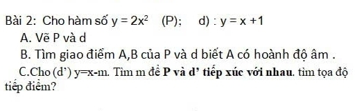 Cho hàm số y=2x^2 (P); d) : y=x+1
A. Vẽ P và d
B. Tìm giao điểm A,B của P và d biết A có hoành độ âm.
C.Cho (d') y=x-m. Tìm m đề P và d* tiếp xúc với nhau. tìm tọa độ
tiếp điểm?