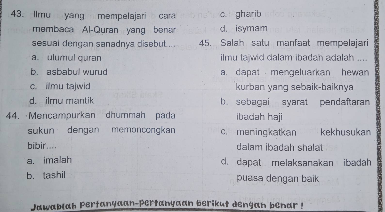 Ilmu yang mempelajari cara c. gharib
membaca Al-Quran yang benar d. isymam
sesuai dengan sanadnya disebut.... 45. Salah satu manfaat mempelajari
a. ulumul quran ilmu tajwid dalam ibadah adalah ....
b. asbabul wurud a. dapat mengeluarkan hewan
c. ilmu tajwid kurban yang sebaik-baiknya
d. ilmu mantik b. sebagai syarat pendaftaran
44. Mencampurkan dhummah pada ibadah haji
sukun dengan memoncongkan c. meningkatkan kekhusukan
bibir.... dalam ibadah shalat
a. imalah d. dapat melaksanakan ibadah
b. tashil
puasa dengan baik
Jawablah pertanyaan-pertanyaan berikut dengan benar !