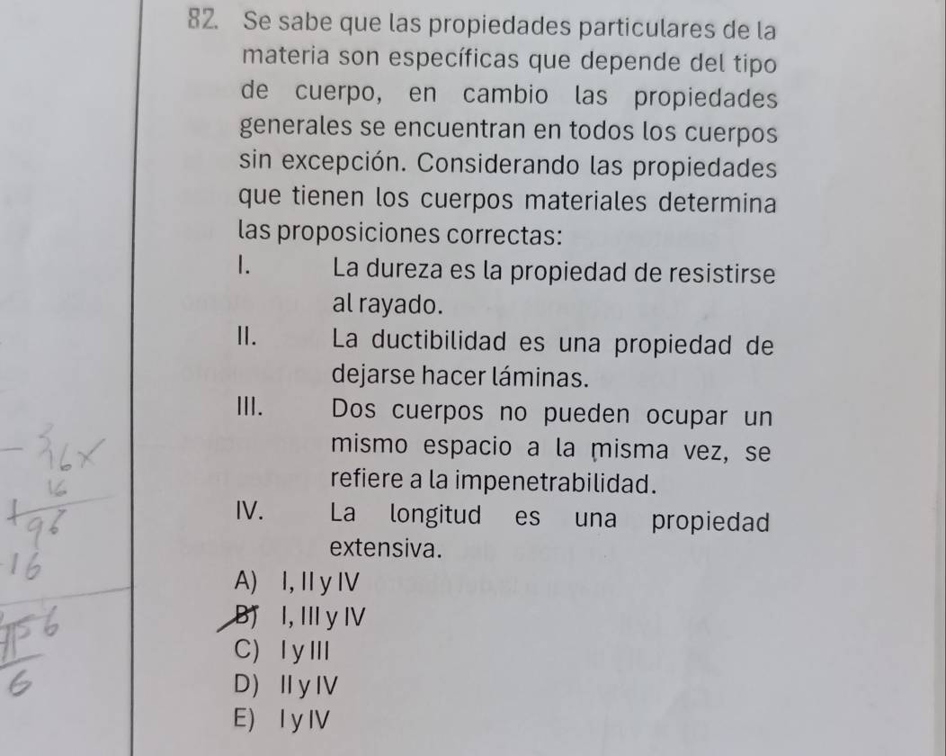 Se sabe que las propiedades particulares de la
materia son específicas que depende del tipo
de cuerpo, en cambio las propiedades
generales se encuentran en todos los cuerpos
sin excepción. Considerando las propiedades
que tienen los cuerpos materiales determina
las proposiciones correctas:
1. La dureza es la propiedad de resistirse
al rayado.
I. La ductibilidad es una propiedad de
dejarse hacer láminas.
III. Dos cuerpos no pueden ocupar un
mismo espacio a la misma vez, se
refiere a la impenetrabilidad.
IV. La longitud es una propiedad
extensiva.
A) I, Iy I
Bị I, III y IV
C) ⅠyⅢ
D)ⅡyⅣ
E) I yIV