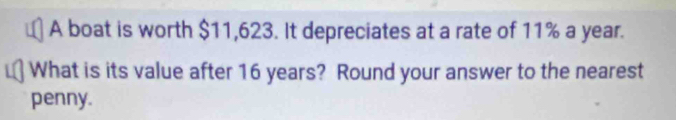 A boat is worth $11,623. It depreciates at a rate of 11% a year. 
What is its value after 16 years? Round your answer to the nearest 
penny.