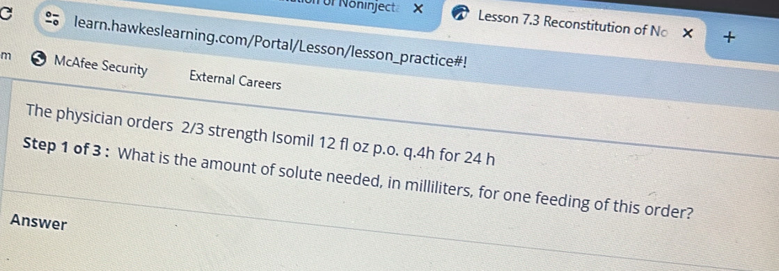 Nör Nöninject Lesson 7.3 Reconstitution of No 
C learn.hawkeslearning.com/Portal/Lesson/lesson_practice#! 
m McAfee Security External Careers 
The physician orders 2/3 strength Isomil 12 fl oz p.o. q.4h for 24 h
Step 1 of 3 : What is the amount of solute needed, in milliliters, for one feeding of this order? 
Answer