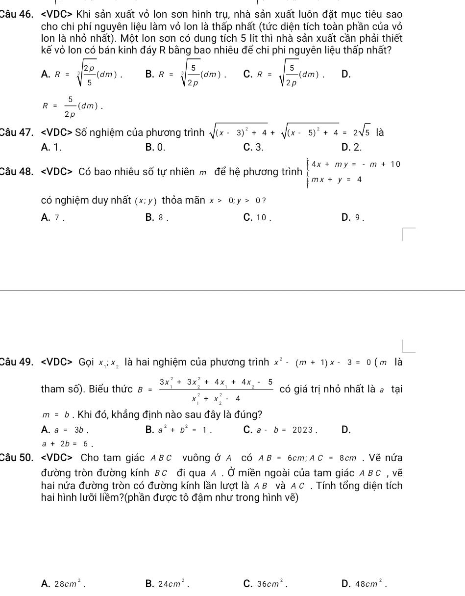 < <tex>VDC: Khi sản xuất vỏ lon sơn hình trụ, nhà sản xuất luôn đặt mục tiêu sao
cho chi phí nguyên liệu làm vỏ lon là thấp nhất (tức diện tích toàn phần của vỏ
lon là nhỏ nhất). Một lon sơn có dung tích 5 lít thì nhà sản xuất cần phải thiết
kế vỏ lon có bán kinh đáy R bằng bao nhiêu để chi phi nguyên liệu thấp nhất?
A. R=sqrt[3](frac 2P)5(dm). B. R=sqrt[3](frac 5)2p(dm). C. R=sqrt(frac 5)2p(dm). D.
R= 5/2p (dm).
Câu 47. ∠ VDC>Shat O nghiệm của phương trình sqrt((x-3)^2)+4+sqrt((x-5)^2)+4=2sqrt(5) là
A. 1. B. 0. C. 3. D. 2.
Câu 48. Có bao nhiêu số tự nhiên m để hệ phương trình beginarrayl 4x+my=-m+10 mx+y=4endarray.
có nghiệm duy nhất (x;y) thỏa mãn x>0;y>0 7
A. 7 . B. 8 . C. 10 . D. 9 .
Câu 49. /D C> Gọi x_1;x_2 là hai nghiệm của phương trình x^2-(m+1)x-3=0 (m là
tham số). Biểu thức B=frac (3x_1)^2+3x_2^(2+4x_1)+4x_2-5(x_1)^2+x_2^(2-4) có giá trị nhỏ nhất là a tại
m=b. Khi đó, khẳng định nào sau đây là đúng?
A. a=3b. B. a^2+b^2=1. C. a-b=2023. D.
a+2b=6.
Câu 50. Cho tam giác ABC vuông ở A có AB=6cm;AC=8cm. Vẽ nửa
đường tròn đường kính BC đi qua A . Ở miền ngoài của tam giác . 4 B C, Vẽ
hai nửa đường tròn có đường kính lần lượt là A B và A C . Tính tổng diện tích
hai hình lưỡi liềm?(phần được tô đậm như trong hình vẽ)
A. 28cm^2. B. 24cm^2. C. 36cm^2. D. 48cm^2.