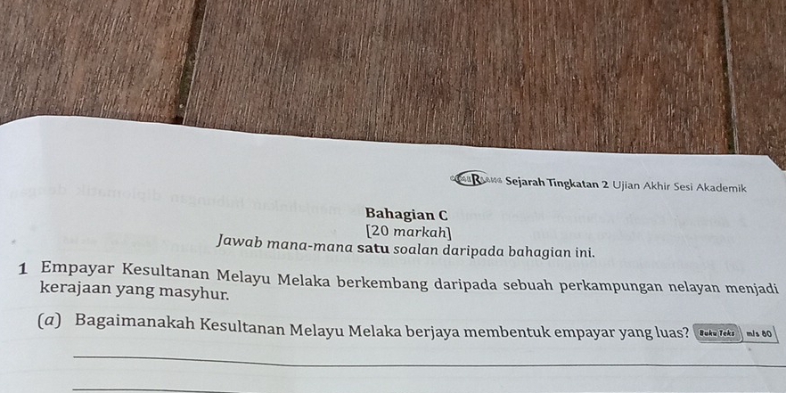 a Rsane Sejarah Tingkatan 2 Ujian Akhir Sesi Akademik 
Bahagian C 
[20 markah] 
Jawab mana-mana satu soalan daripada bahagian ini. 
1 Empayar Kesultanan Melayu Melaka berkembang daripada sebuah perkampungan nelayan menjadi 
kerajaan yang masyhur. 
(α) Bagaimanakah Kesultanan Melayu Melaka berjaya membentuk empayar yang luas? Buku Teks m/s 80
_ 
_