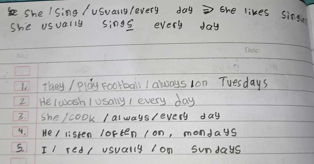 She / Sing /usuallylevery day = she likes singin 
she usually sings every day
l they / play Football ! always lon Tuesdays 
2 Heluash /usally I every day
3. She / cook I alwayslevery day
4. He/ listen loften lon, mondays 
5. II red/ usually lon sundays