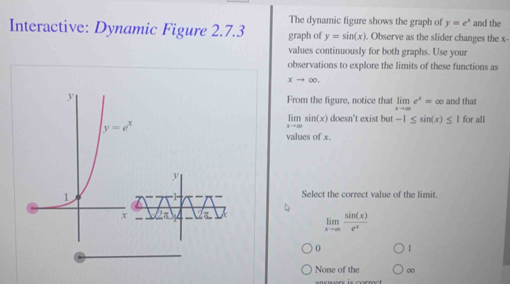 The dynamic figure shows the graph of y=e^x and the
Interactive: Dynamic Figure 2.7.3 graph of y=sin (x). Observe as the slider changes the x-
values continuously for both graphs. Use your
observations to explore the limits of these functions as
xto ∈fty .
From the figure, notice that limlimits _xto ∈fty e^x=∈fty and that
limlimits _xto ∈fty sin (x) doesn’t exist but -1≤ sin (x)≤ 1 for all
values of x.
Select the correct value of the limit.
limlimits _xto ∈fty  sin (x)/e^x 
0
1
None of the ∞