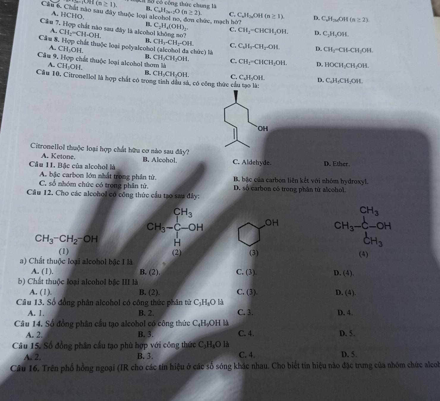 n+1OH(n≥ 1). Ch hở có công thức chung là
Câu 6. Chất nào sau đây thuộc loại a C_nH_2n+2O(n≥ 2).
B.
C. C_nH_2nOH(n≥ 1). D. C_nH_2MOH(n≥ 2).
A. HCHO. B. C_2H_4(OH)_2.
hức, mạch hở?
Câu 7. Hợp chất nào sau đây là alcohol không no?
A. CH_2=CH-OH.
C. CH_2=CHCH_2OH. D. C_2H_5OH.
B. CH_3-CH_2-OH.
Câu 8. Hợp chất thuộc loại polyalcohe
A. CH_3OH.
C. C_6H_5-CH_2-OH.
hức) là
D. CH_2=CH-CH_2OH.
B. CH_3CH_2OH.
C. CH_2=CHCH_2OH. D.
A. CH_3OH. HOCH_2CH_2OH.
Câu 9. Hợp chất thuộc loại alcohol thơm là D. C_6H_5CH_2OH.
B. CH_3CH_2OH.
C. C_6H_5OH.
Câu 10. Citronellol là hợp chất có trong tinh dầu sả, có công thức cấu tạo là:
OH
Citronellol thuộc loại hợp chất hữu cơ nào sau đây?
A. Ketone. B. Alcohol. C. Aldehyde. D. Ether.
Câu 11. Bậc của alcohol là
A. bậc carbon lớn nhất trong phân tử. B. bậc của carbon liên kết với nhóm hydroxyl.
C. số nhóm chức có trong phân tử. D. số carbon có trong phân tử alcohol.
Câu 12. Cho các alcohol có công thức cấu tạo sau đây:
CH_3
CH_3-CH_2-OH
CH_3-C-OH
OH
H
CH_3-CH_3-OH
(1) (2) (3) (4)
a) Chất thuộc loại alcohol bậc I là
A. (1). B. (2). C. (3). D. (4).
b) Chất thuộc loại alcohol bậc III là
A. (1). B. (2). C. (3) D. (4)
Câu 13. Số đồng phân alcohol có công thức phân tử C_3H_8O là
A. 1. B. 2. C. 3. D. 4.
Câu 14. Số đồng phân cầu tạo alcohol có công thức C_4H_9OH là
A. 2. B. 3. C. 4. D. 5.
Câu 15. Số đồng phân cấu tạo phù hợp với công thức C_3H_8O là
A. 2. B. 3. C. 4. D. 5.
Câu 16. Trên phổ hồng ngoại (IR cho các tín hiệu ở các số sóng khác nhau. Cho biết tín hiệu nào đặc trưng của nhóm chức alcob