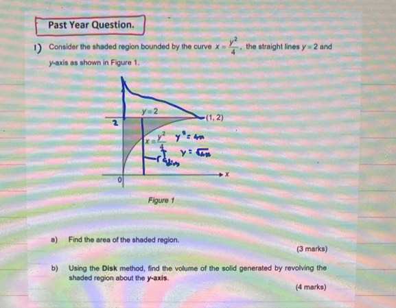 Past Year Question. 
1) Consider the shaded region bounded by the curve x= y^2/4  , the straight lines y=2 and 
y-axis as shown in Figure 1.
y=2
(1,2)
1
x= y^2/4 
x
0
Figure 1 
a) Find the area of the shaded region. 
(3 marks) 
b) Using the Disk method, find the volume of the solid generated by revolving the 
shaded region about the y-axis. 
(4 marks)