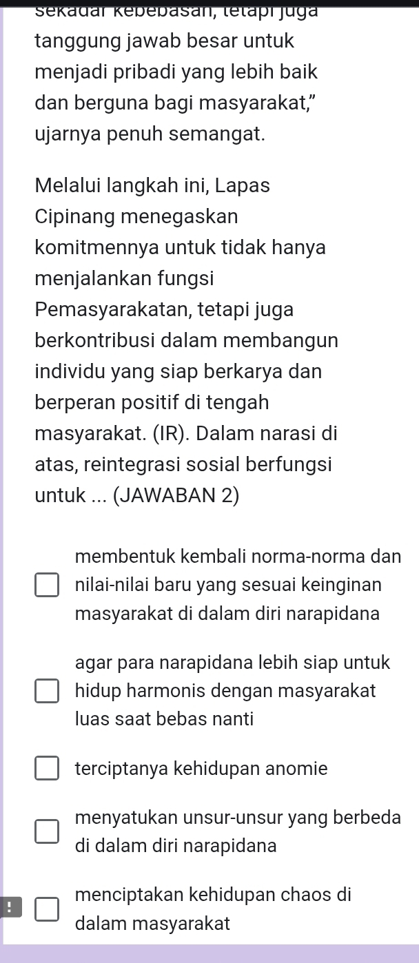 Sekadar Kebebasan, letapı jga
tanggung jawab besar untuk
menjadi pribadi yang lebih baik
dan berguna bagi masyarakat,"
ujarnya penuh semangat.
Melalui langkah ini, Lapas
Cipinang menegaskan
komitmennya untuk tidak hanya
menjalankan fungsi
Pemasyarakatan, tetapi juga
berkontribusi dalam membangun
individu yang siap berkarya dan
berperan positif di tengah
masyarakat. (IR). Dalam narasi di
atas, reintegrasi sosial berfungsi
untuk ... (JAWABAN 2)
membentuk kembali norma-norma dan
nilai-nilai baru yang sesuai keinginan
masyarakat di dalam diri narapidana
agar para narapidana lebih siap untuk
hidup harmonis dengan masyarakat
luas saat bebas nanti
terciptanya kehidupan anomie
menyatukan unsur-unsur yang berbeda
di dalam diri narapidana
! menciptakan kehidupan chaos di
dalam masyarakat