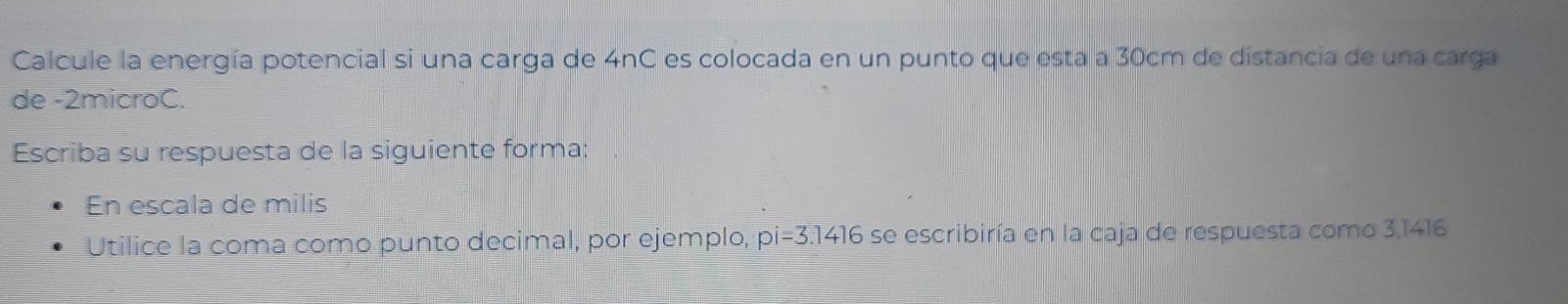 Calcule la energía potencial si una carga de 4nC es colocada en un punto que esta a 30cm de distancia de una carga 
de -2microC. 
Escriba su respuesta de la siguiente forma: 
En escala de milis 
Utilice la coma como punto decimal, por ejemplo, pi=3.1416 se escribiría en la caja de respuesta como 3,1416