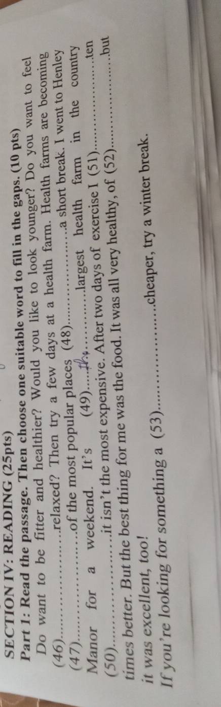 SECTION IV: READING (25pts) 
Part 1: Read the passage. Then choose one suitable word to fill in the gaps. (10 pts) 
Do want to be fitter and healthier? Would you like to look younger? Do you want to feel 
(46) arelaxed? Then try a few days at a health farm. Health farms are becoming 
(47) _of the most popular places (48)_ a short break. I went to Henley 
Manor for a weekend. It's (49)_ largest health farm in the country 
(50) it isn’t the most expensive. After two days of exercise I (51)_ 
. .ten 
times better. But the best thing for me was the food. It was all very healthy, of (52) 
…but 
it was excellent, too! 
If you’re looking for something a (53) _cheaper, try a winter break.