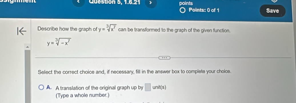 Question 5, 1.6.21 points
Points: 0 of 1 Save
Describe how the graph of y=sqrt[3](x^7) can be transformed to the graph of the given function.
y=sqrt[3](-x^7)
Select the correct choice and, if necessary, fill in the answer box to complete your choice.
A. A translation of the original graph up by □ unit(s)
(Type a whole number.)