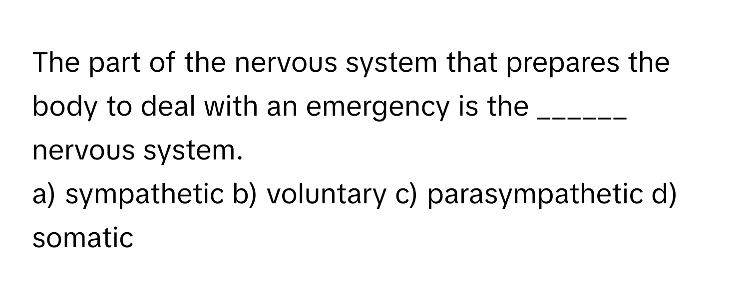 The part of the nervous system that prepares the body to deal with an emergency is the ______ nervous system.

a) sympathetic b) voluntary c) parasympathetic d) somatic