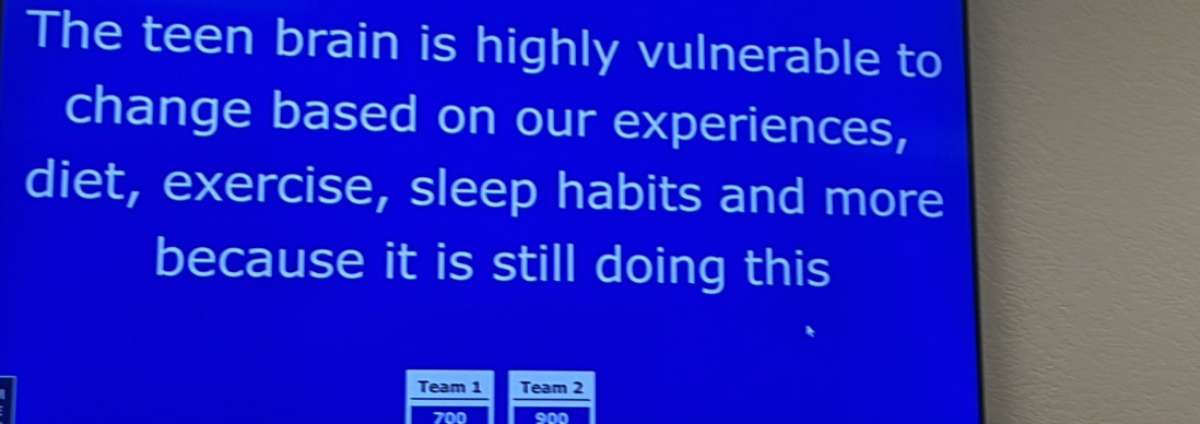 The teen brain is highly vulnerable to 
change based on our experiences, 
diet, exercise, sleep habits and more 
because it is still doing this 
Team 1 Team 2
700 900