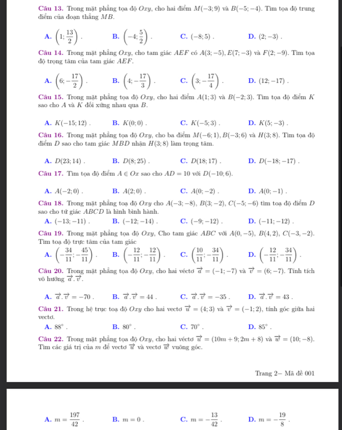 Trong mặt phẳng tọa độ Oxy, cho hai điểm M(-3;9) và B(-5;-4).Tìm tọa độ trung
diểm của đoạn thẳng MB.
A. (1; 13/2 ). B. (-4; 5/2 ). C. (-8;5). D. (2;-3).
Câu 14. Trong mặt phẳng Oxy, cho tam giác AEF có A(3;-5),E(7;-3) và F(2;-9). Tìm tọa
độ trọng tâm của tam giác AEF.
A. (6;- 17/2 ). B. (4;- 17/3 ). C. (3;- 17/4 ). D. (12;-17).
Câu 15. Trong mặt phẳng tọa độ Oxy , cho hai diểm A(1;3) và B(-2;3). Tìm tọa độ điểm K
sao cho A và K đối xứng nhau qua B.
A. K(-15;12). B. K(0;0). C. K(-5;3). D. K(5;-3).
Câu 16. Trong mặt phẳng tọa độ Oxy, cho ba diểm M(-6;1),B(-3;6) và H(3;8). Tìm tọa độ
diểm D sao cho tam giác MBD nhận H(3;8) làm trọng tâm.
A. D(23;14). B. D(8;25). C. D(18;17). D. D(-18;-17).
Câu 17. Tìm tọa độ điểm A∈ Ox sao cho AD=10 với D(-10;6).
A. A(-2;0). B. A(2;0). C. A(0;-2). D. A(0;-1).
Câu 18. Trong mặt phẳng toạ độ Oxy cho A(-3;-8),B(3;-2),C(-5;-6) tìm toạ độ điểm D
sao cho tứ giác ABCD là hình bình hành.
A. (-13;-11). B. (-12;-14). C. (-9;-12). D. (-11;-12).
Câu 19. Trong mặt phẳng tọa độ Oxy, Cho tam giác ABC với A(0,-5),B(4,2),C(-3,-2).
Tìm toạ độ trực tâm của tam giác
A. (- 34/11 ;- 45/11 ). B. (- 12/11 ;- 12/11 ). C. ( 10/11 ;- 34/11 ). D. (- 12/11 ;- 34/11 ).
Câu 20. Trong mặt phẳng tọa độ Oxy, cho hai véctơ vector a=(-1;-7) và vector v=(6;-7)
vô hướng vector a.vector v.. Tính tích
A. vector a.vector v=-70. B. vector a.vector v=44. C. vector a.vector v=-35. D. vector a.vector v=43.
Câu 21. Trong hệ trục toạ độ Oxy cho hai vectơ vector u=(4;3) và vector v=(-1;2) , tính góc giữa hai
vectd. 70°. D. 85°.
A. 88°. B. 80°. C.
Câu 22. Trong mặt phẳng tọa độ Oxy, cho hai véctơ vector u=(10m+9;2m+8) và vector w=(10;-8).
Tìm các giá trị của m để vectơ vector u và vectơ vector w vuông góc.
Trang 2- Mã đề 001
A. m= 197/42 . B. m=0. C. m=- 13/42 . D. m=- 19/8 .