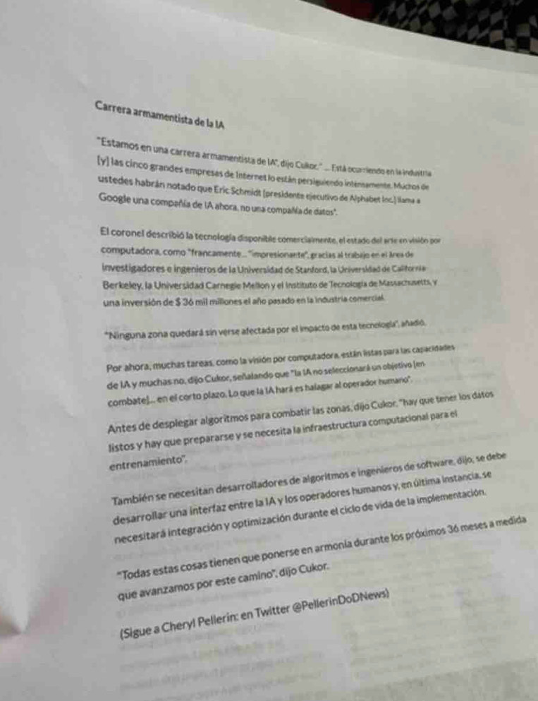 Carrera armamentista de la IA
'Estamos en una carrera armamentista de IA'", dijo Culkoc:." .... Está ocarriendo en la indunitria
[y] las cinco grandes empresas de Internet lo están persiguiendo intensamente. Múchos de
ustedes habrán notado que Eric Schmidt (presidente ejecutivo de Alphabet Inc.) llama a
Google una compañía de IA ahora, no una compañía de datos".
El coronel describió la tecnología disponible comercialmente, el estado del arte en visión por
computadora, como "francamente.. ''impresionante", gracias al trabajo en el área de
investigadores e ingenieros de la Universidad de Stanford, la Universidad de California
Berkeley, la Universidad Carnegie Mellon y el Instituto de Tecnología de Massachusetts, v
una inversión de $ 36 mil millones el año pasado en la industria comercial.
*Ninguna zona quedará sín verse afectada por el impacto de esta tecnología'', añadió.
Por ahora, muchas tareas, como la visión por computadora, están listas para las capacidades
de IA y muchas no, dijo Cukor, señalando que "la IA no seleccionará un objetivo (en
combate).. en el corto plazo. Lo que la IA hará es halagar al operador humano'.
Antes de desplegar algoritmos para combatir las zonas, dijo Cukor, "hay que tener los datos
listos y hay que prepararse y se necesita la infraestructura computacional para el
entrenamiento''.
También se necesitan desarrolladores de algoritmos e ingenieros de software, dijo, se debe
desarrollar una interfaz entre la IA y los operadores humanos y, en última instancia, se
inecesitara integración y optimización durante el ciclo de vida de la implementación.
'Todas estas cosas tienen que ponerse en armonia durante los próximos 36 meses a medida
que avanzamos por este camino'', dijo Cukor.
(Sigue a Cheryl Pellerin: en Twitter @PellerinDoDNews)