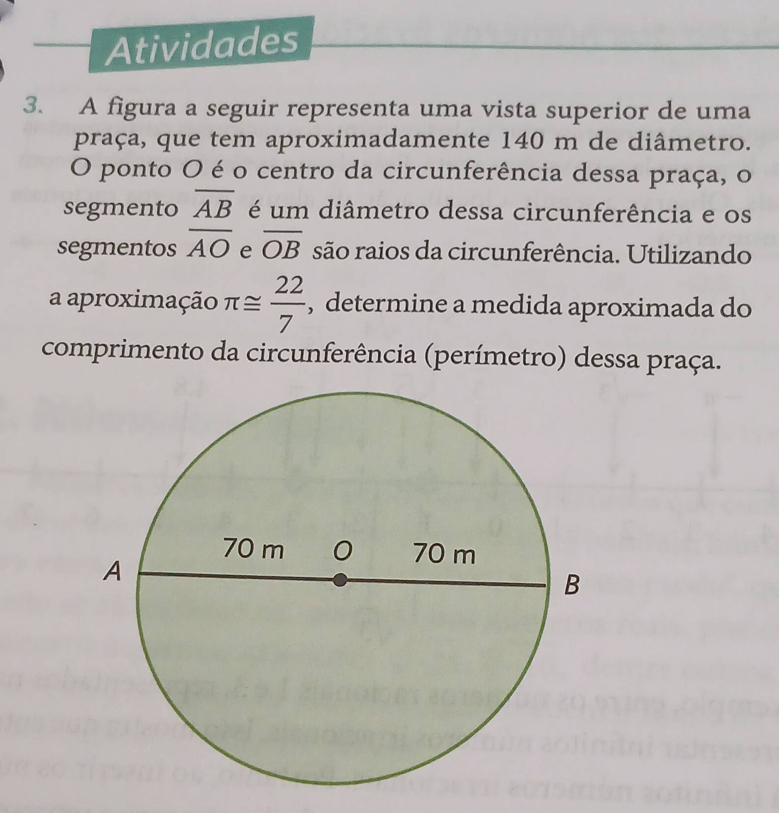 Atividades 
3. A figura a seguir representa uma vista superior de uma 
praça, que tem aproximadamente 140 m de diâmetro. 
O ponto O é o centro da circunferência dessa praça, o 
segmento overline AB é um diâmetro dessa circunferência e os 
segmentos overline AO e overline OB são raios da circunferência. Utilizando 
a aproximação π ≌  22/7  , determine a medida aproximada do 
comprimento da circunferência (perímetro) dessa praça.