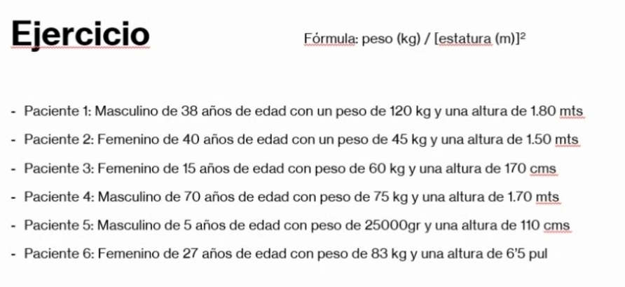 Ejercicio Fórmula: peso (kg) / [estatura (m)]^2 
- Paciente 1: Masculino de 38 años de edad con un peso de 120 kg y una altura de 1.80 mts. Paciente 2: Femenino de 40 años de edad con un peso de 45 kg y una altura de 1.50 mts
Paciente 3: Femenino de 15 años de edad con peso de 60 kg y una altura de 170 cms
Paciente 4: Masculino de 70 años de edad con peso de 75 kg y una altura de 1.70 mts
Paciente 5: Masculino de 5 años de edad con peso de 25000gr y una altura de 110 cms
Paciente 6: Femenino de 27 años de edad con peso de 83 kg y una altura de 6'5 pul