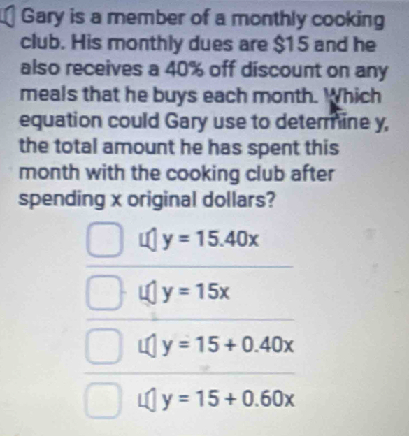 Gary is a member of a monthly cooking
club. His monthly dues are $15 and he
also receives a 40% off discount on any
meals that he buys each month. Which
equation could Gary use to determine y,
the total amount he has spent this
month with the cooking club after
spending x original dollars?
y=15.40x
y=15x
y=15+0.40x
y=15+0.60x