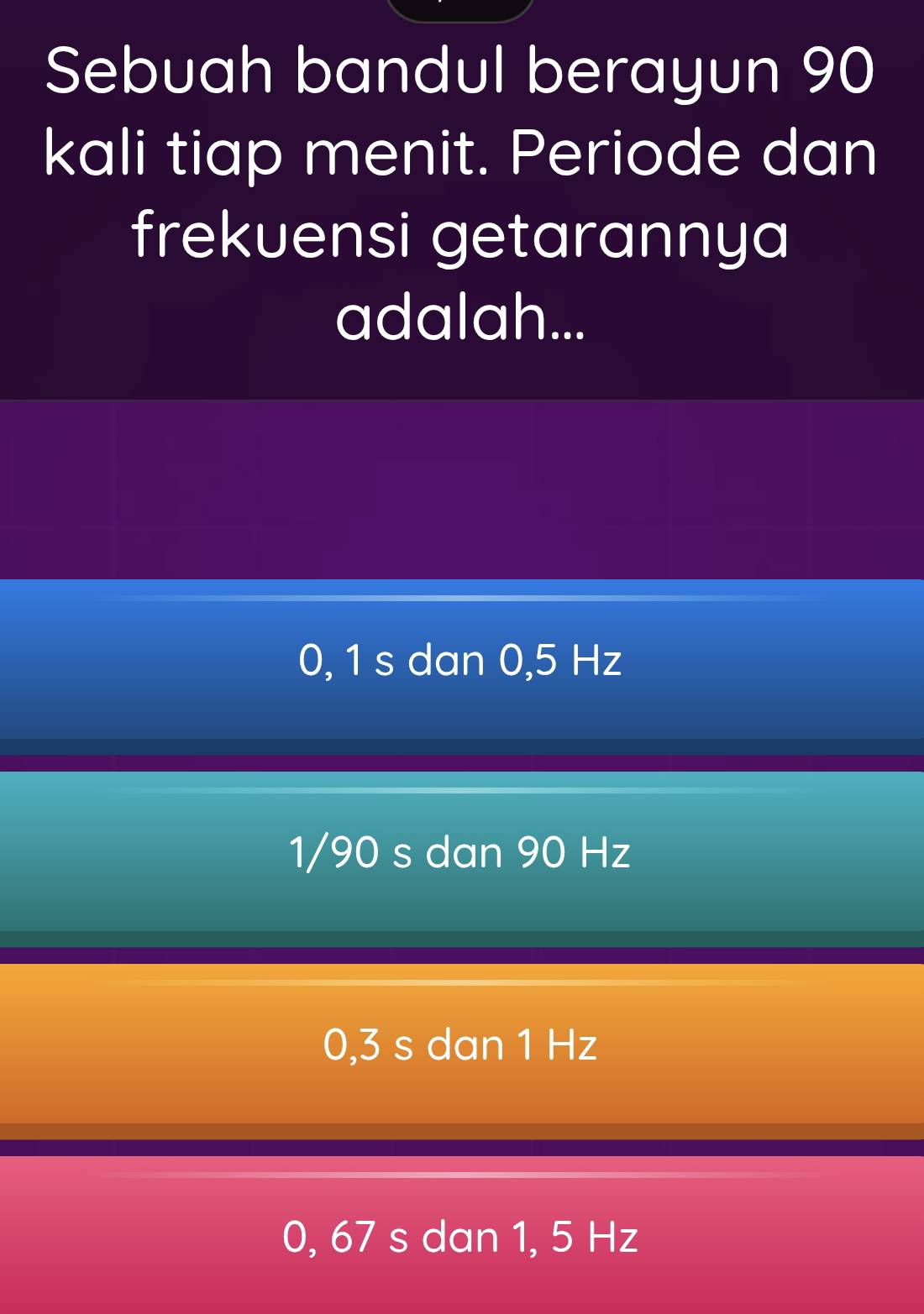 Sebuah bandul berayun 90
kali tiap menit. Periode dan
frekuensi getarannya
adalah...
0, 1 s dan 0,5 Hz
1/90 s dan 90 Hz
0,3 s dan 1 Hz
0, 67 s dan 1, 5 Hz