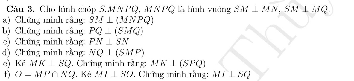 Cho hình chóp S. MNPQ, MNPQ là hình vuông SM⊥ MN, SM⊥ MQ. 
a) Chứng minh rằng: SM⊥ (MNPQ)
b) Chứng minh rằng: PQ⊥ (SMQ)
c) Chứng minh rằng: PN⊥ SN
d) Chứng minh rằng: NQ⊥ (SMP)
e) Kẻ MK⊥ SQ. Chứng minh rằng: MK⊥ (SPQ)
f) O=MP∩ NQ. Kẻ MI⊥ SO. Chứng minh rằng: MI⊥ SQ