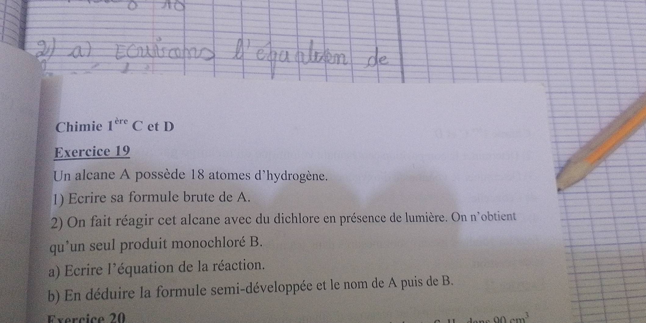 Chimie 1^(ere)C et D 
Exercice 19 
Un alcane A possède 18 atomes d'hydrogène. 
1) Ecrire sa formule brute de A. 
2) On fait réagir cet alcane avec du dichlore en présence de lumière. On n'obtient 
qu’un seul produit monochloré B. 
a) Ecrire l'équation de la réaction. 
b) En déduire la formule semi-développée et le nom de A puis de B. 
Exercice 20 90cm^3