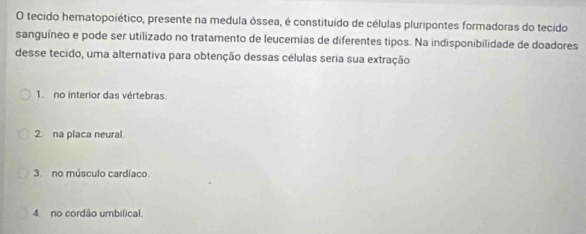 tecido hematopoiético, presente na medula óssea, é constituído de células pluripontes formadoras do tecido
sanguíneo e pode ser utilizado no tratamento de leucemias de diferentes tipos. Na indisponibilidade de doadores
desse tecido, uma alternativa para obtenção dessas células seria sua extração
1 no interior das vértebras.
2. na placa neural.
3. no músculo cardíaco.
4. no cordão umbilical.