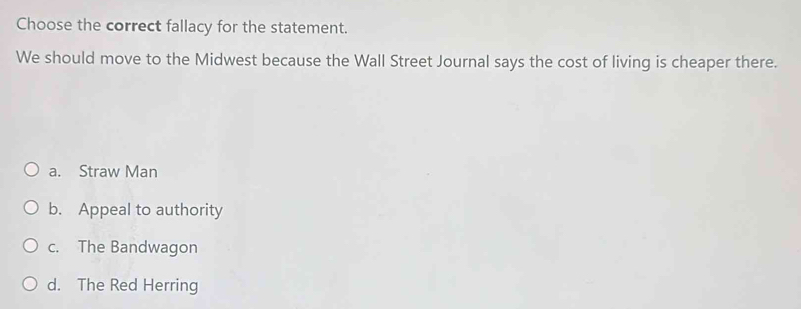 Choose the correct fallacy for the statement.
We should move to the Midwest because the Wall Street Journal says the cost of living is cheaper there.
a. Straw Man
b. Appeal to authority
c. The Bandwagon
d. The Red Herring