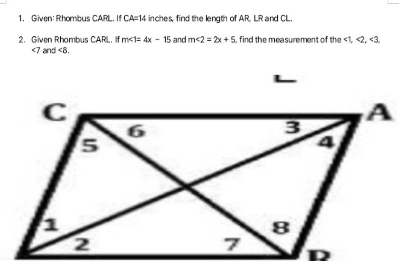 Given: Rhombus CARL. If CA=14 inches, find the length of AR, LR and CL. 
2. Given Rhombus CARL. If m∠ 1=4x-15 and m<2=2x+5 , find the measurement of the <1</tex>, <2</tex>, <3</tex>,
∠ 7 and <8</tex>.