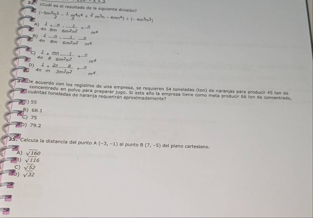 3x-x+3
33. ¿Cuál es el resultado de la siguiente división?
A) (-5m^5n^2n^2frac 13^(4n^4)+ 2/m m^3n-4mn^4)/ (-4m^5n^3)
 1/4n + n/8m - 1/6m^2n^2 + n/m^4 
B)  1/4n - n/8m - 1/6m^2n^2 - n/m^4 
C)  1/4n + mn/86m^2n^2 + n/m^4 
D)  1/4n + 2n/m  8/3m^2n^2 +frac n ... m^4
□  
De acuerdo con los registros de una empresa, se requieren 54 toneladas (ton) de naranjas para producir 45 ton de
concentrado en polvo para preparar jugo. Si este año la empresa tiene como meta producir 66 ton de concentrado,
cuántas toneladas de naranja requerirán aproximadamente?
) 55
B) 68.1
C) 75
) 79.2
35. 'Calcula la distancia del punto A(-3,-1) al punto B(7,-5) del plano cartesiano.
A) sqrt(16)0
3) sqrt(116)
C)  sqrt(5)2/sqrt(3)2 
9)