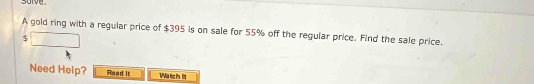 solve. 
A gold ring with a regular price of $395 is on sale for 55% off the regular price. Find the sale price.
$
Need Help? Read It Watch It