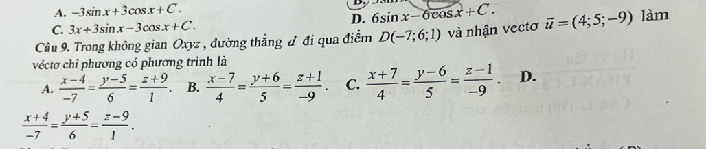 A. -3sin x+3cos x+C.
D. 6sin x-6cos x+C.
C. 3x+3sin x-3cos x+C. 
Câu 9. Trong không gian Oxyz , đường thẳng đ đi qua điểm D(-7;6;1) và nhận vectơ vector u=(4;5;-9) làm
véctơ chi phương có phương trình là
A.  (x-4)/-7 = (y-5)/6 = (z+9)/1 . B.  (x-7)/4 = (y+6)/5 = (z+1)/-9 . C.  (x+7)/4 = (y-6)/5 = (z-1)/-9 . D.
 (x+4)/-7 = (y+5)/6 = (z-9)/1 .