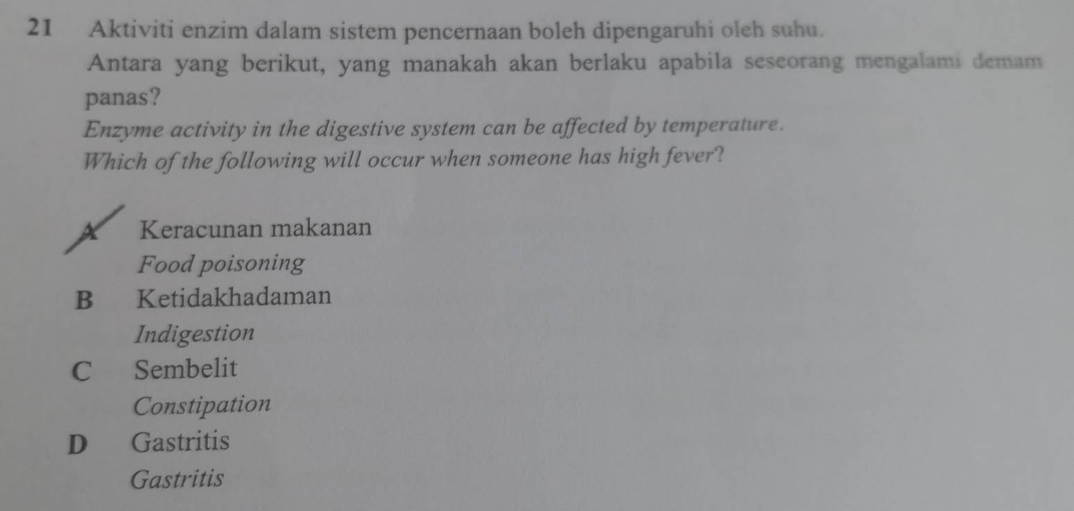 Aktiviti enzim dalam sistem pencernaan boleh dipengaruhi oleh suhu.
Antara yang berikut, yang manakah akan berlaku apabila seseorang mengalami demam
panas?
Enzyme activity in the digestive system can be affected by temperature.
Which of the following will occur when someone has high fever?
X Keracunan makanan
Food poisoning
B Ketidakhadaman
Indigestion
C Sembelit
Constipation
D Gastritis
Gastritis