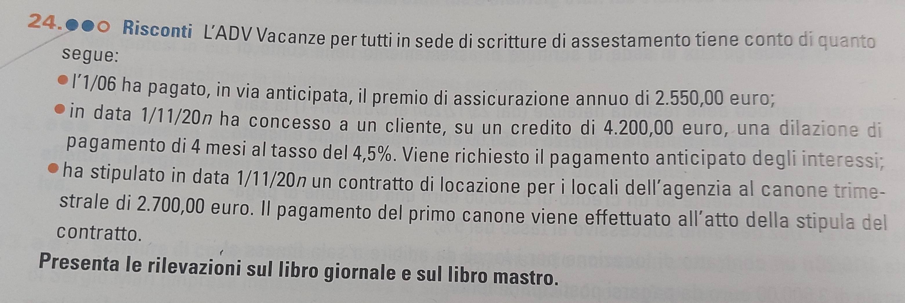 24.000 Risconti L’ADV Vacanze per tutti in sede di scritture di assestamento tiene conto di quanto 
segue: 
l’ 1/06 ha pagato, in via anticipata, il premio di assicurazione annuo di 2.550,00 euro; 
in data 1/11/20n ha concesso a un cliente, su un credito di 4.200,00 euro, una dilazione di 
pagamento di 4 mesi al tasso del 4,5%. Viene richiesto il pagamento anticipato degli interessi; 
ha stipulato in data 1/11/20n un contratto di locazione per i locali dell’agenzia al canone trime- 
strale di 2.700,00 euro. Il pagamento del primo canone viene effettuato all’atto della stipula del 
contratto. 
Presenta le rilevazioni sul libro giornale e sul libro mastro.