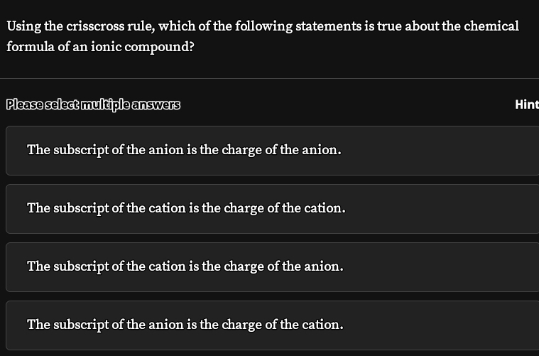 Using the crisscross rule, which of the following statements is true about the chemical
formula of an ionic compound?
Please select multiple answers Hint
The subscript of the anion is the charge of the anion.
The subscript of the cation is the charge of the cation.
The subscript of the cation is the charge of the anion.
The subscript of the anion is the charge of the cation.