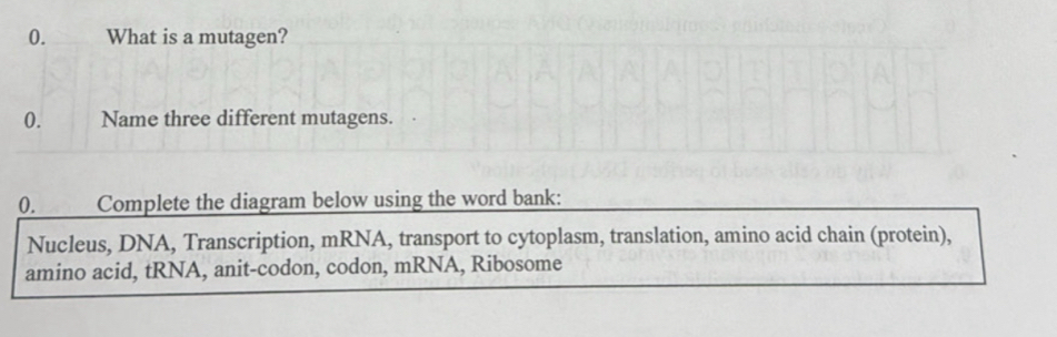 What is a mutagen? 
0. Name three different mutagens. 
0. Complete the diagram below using the word bank: 
Nucleus, DNA, Transcription, mRNA, transport to cytoplasm, translation, amino acid chain (protein), 
amino acid, tRNA, anit-codon, codon, mRNA, Ribosome