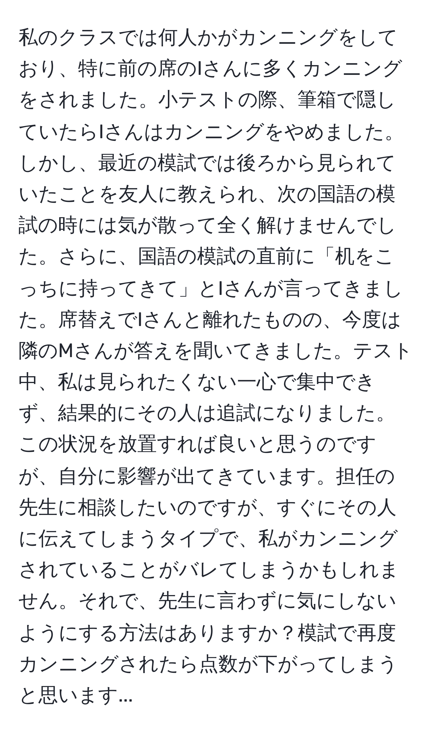 私のクラスでは何人かがカンニングをしており、特に前の席のIさんに多くカンニングをされました。小テストの際、筆箱で隠していたらIさんはカンニングをやめました。しかし、最近の模試では後ろから見られていたことを友人に教えられ、次の国語の模試の時には気が散って全く解けませんでした。さらに、国語の模試の直前に「机をこっちに持ってきて」とIさんが言ってきました。席替えでIさんと離れたものの、今度は隣のMさんが答えを聞いてきました。テスト中、私は見られたくない一心で集中できず、結果的にその人は追試になりました。この状況を放置すれば良いと思うのですが、自分に影響が出てきています。担任の先生に相談したいのですが、すぐにその人に伝えてしまうタイプで、私がカンニングされていることがバレてしまうかもしれません。それで、先生に言わずに気にしないようにする方法はありますか？模試で再度カンニングされたら点数が下がってしまうと思います...