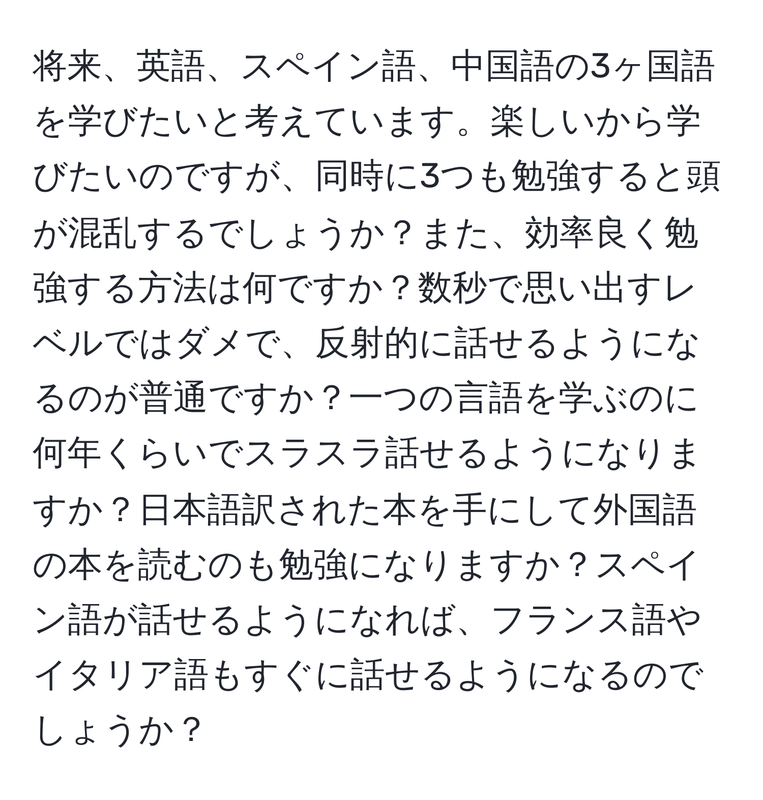 将来、英語、スペイン語、中国語の3ヶ国語を学びたいと考えています。楽しいから学びたいのですが、同時に3つも勉強すると頭が混乱するでしょうか？また、効率良く勉強する方法は何ですか？数秒で思い出すレベルではダメで、反射的に話せるようになるのが普通ですか？一つの言語を学ぶのに何年くらいでスラスラ話せるようになりますか？日本語訳された本を手にして外国語の本を読むのも勉強になりますか？スペイン語が話せるようになれば、フランス語やイタリア語もすぐに話せるようになるのでしょうか？