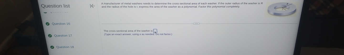 A manufacturer of metal washers needs to determine the cross-sectional area of each washer. If the outer radius of the washer is R
Question list and the radius of the hole is r, express the area of the washer as a polynomial. Factor this polynomial completely. 
Question 16
beginarrayr 5□  5□ endarray
Question 17 
Question 18