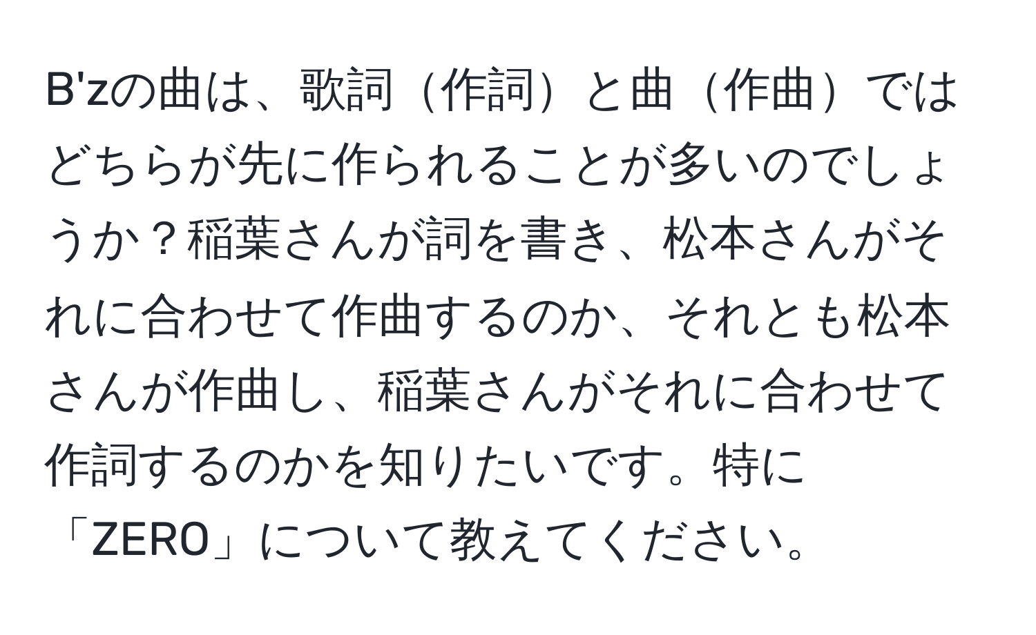 B'zの曲は、歌詞作詞と曲作曲ではどちらが先に作られることが多いのでしょうか？稲葉さんが詞を書き、松本さんがそれに合わせて作曲するのか、それとも松本さんが作曲し、稲葉さんがそれに合わせて作詞するのかを知りたいです。特に「ZERO」について教えてください。