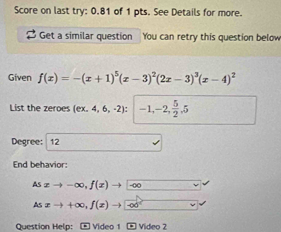 Score on last try: 0.81 of 1 pts. See Details for more. 
Get a similar question You can retry this question below 
Given f(x)=-(x+1)^5(x-3)^2(2x-3)^3(x-4)^2
List the zeroes ( ex.4,6,-2) : -1, -2,  5/2 , 5
Degree: 12 
End behavior: 
As xto -∈fty , f(x) - -00
As xto +∈fty , f(x)to -∈fty
Question Help: Video 1 > Video 2